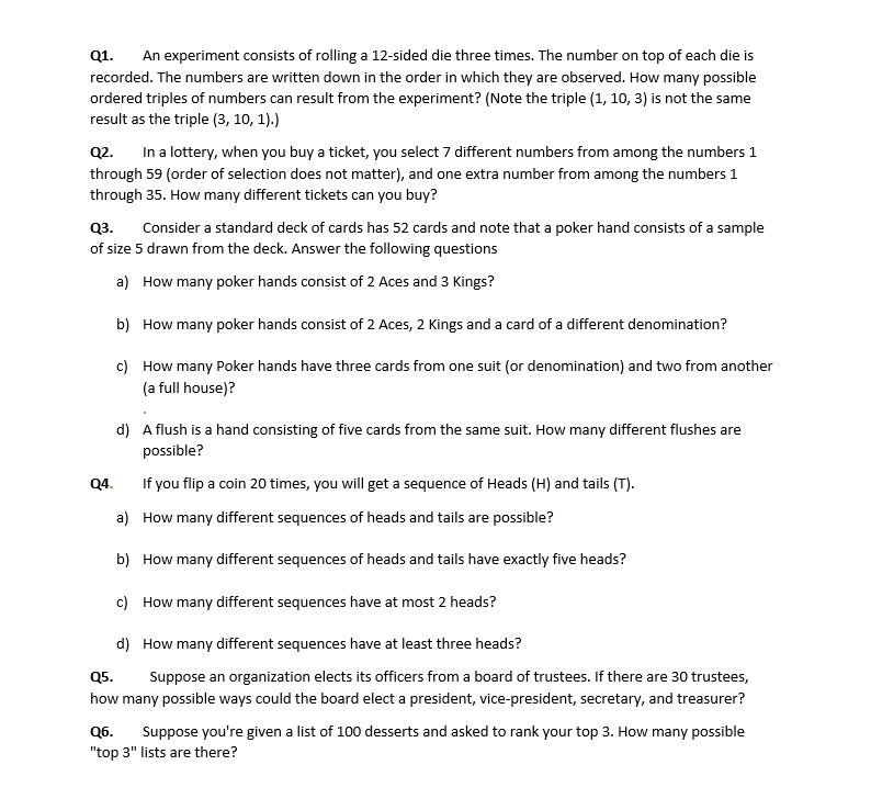 Q1. An experiment consists of rolling a 12-sided die three times. The number on top of each die is recorded. The numbers are written down in the order in which they are observed. How many possible ordered triples of numbers can result from the experiment? (Note the triple (1, 10, 3) is not the same result as the triple (3, 10, 1).)
Q2. In a lottery, when you buy a ticket, you select 7 different numbers from among the numbers 1 through 59 (order of selection does not matter), and one extra number from among the numbers 1 through 35. How many different tickets can you buy?
Q3. Consider a standard deck of cards has 52 cards and note that a poker hand consists of a sample of size 5 drawn from the deck. Answer the following questions
a) How many poker hands consist of 2 Aces and 3 Kings?
b) How many poker hands consist of 2 Aces, 2 Kings and a card of a different denomination?
c) How many Poker hands have three cards from one suit (or denomination) and two from another (a full house)?
d) A flush is a hand consisting of five cards from the same suit. How many different flushes are possible?
Q4. If you flip a coin 20 times, you will get a sequence of Heads (H) and tails (T).
a) How many different sequences of heads and tails are possible?
b) How many different sequences of heads and tails have exactly five heads?
c) How many different sequences have at most 2 heads?
d) How many different sequences have at least three heads?
Q5. Suppose an organization elects its officers from a board of trustees. If there are 30 trustees, how many possible ways could the board elect a president, vice-president, secretary, and treasurer?
Q6. Suppose you're given a list of 100 desserts and asked to rank your top 3. How many possible "top 3" lists are there?