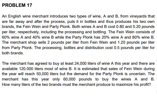 An English wine merchant introduces two types of wine, A and B, from vineyards that are far away and after the process, puts it in bottles and thus produces his two own brands, the Fein Wein and Party Plonk. Both wines A and B cost 0.80 and 0.20 pounds per liter, respectively, including the processing and bottling. The Fein Wein consists of 60% wine A and 40% wine B while the Party Plonk has 20% wine A and 80% wine B. The merchant shop sells 2 pounds per liter from Fein Wein and 1.20 pounds per liter from Party Plonk. The processing, bottles and distribution cost 0.5 pounds per liter for both brands.

The merchant has agreed to buy at least 24,000 liters of wine A this year and there are available 120,000 liters most of wine B. It is estimated that sales of Fein Wein during the year will reach 50,000 liters but the demand for the Party Plonk is uncertain. The merchant has this year only 60,000 pounds to buy the wines A and B. How many liters of the two brands must the merchant produce to maximize his profit?