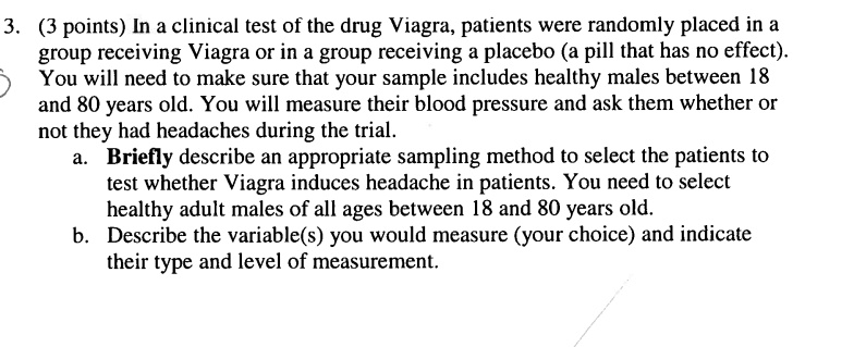 3. (3 points) In a clinical test of the drug Viagra, patients were randomly placed in a
group receiving Viagra or in a group receiving a placebo (a pill that has no effect).
You will need to make sure that your sample includes healthy males between 18
and 80 years old. You will measure their blood pressure and ask them whether or
not they had headaches during the trial.
a. Briefly describe an appropriate sampling method to select the patients to
test whether Viagra induces headache in patients. You need to select
healthy adult males of all ages between 18 and 80 years old.
b. Describe the variable(s) you would measure (your choice) and indicate
their type and level of measurement.