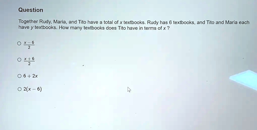 Question
Together Rudy, Maria, and Tito have a total of x textbooks. Rudy has 6 textbooks, and Tito and Maria each
have y textbooks. How many textbooks does Tito have in terms of x ?
fracx-62
fracx+62
6 + 2x
2(x - 6)