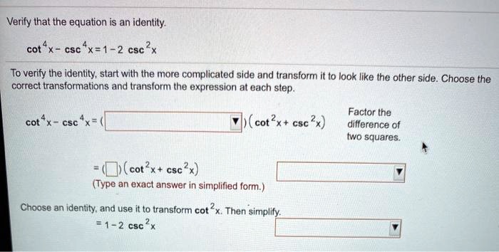 Verify that the equation is an identity. cot^4 x - csc^4 x = 1 - 2 csc^2 x To verify the identity, start with the more complicated side and transform it to look like the other side. Choose the correct transformations and transform the expression at each step. cot^4 x - csc^4 x = ( ) (cot^2 x + csc^2 x) Factor the difference of two squares. = ( ) (cot^2 x + csc^2 x) (Type an exact answer in simplified form.) Choose an identity, and use it to transform cot^2 x. Then simplify. = 1 - 2 csc^2 x