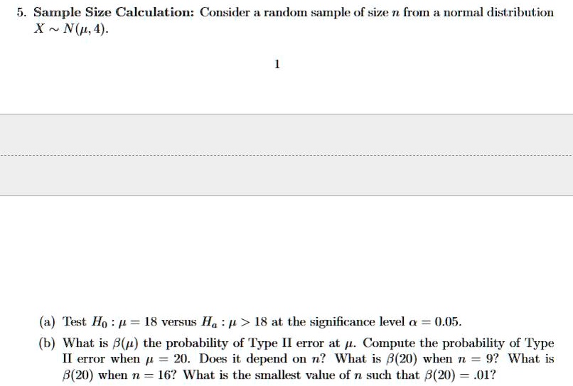 5. Sample Size Calculation: Consider a random sample of size n from a normal distribution
X ∼ N(μ, 4).
1
(a) Test H0: μ = 18 versus Ha: μ > 18 at the significance level α = 0.05.
(b) What is β(μ) the probability of Type II error at μ. Compute the probability of Type
II error when μ = 20. Does it depend on n? What is β(20) when n = 9? What is
β(20) when n = 16? What is the smallest value of n such that β(20) = .01?