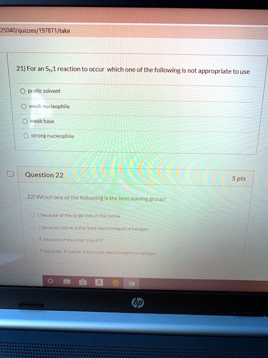 21) For an SN1 reaction to occur which one of the following is not appropriate to use
protic solvent
weak nucleophile
weak base
strong nucleophile

Question 22
22) Which one of the following is the best leaving group?
I, because of the large size of the iodine
I, because iodine is the least electronegative halogen
F, because of the small size of F
F, because , Fluorine is the most electronegative halogen