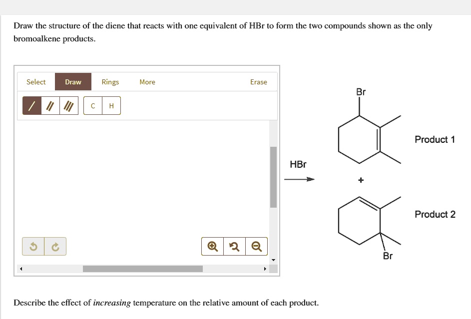 Draw the structure of the diene that reacts with one equivalent of HBr to form the two compounds shown as the only bromoalkene products.

Br
Product 1
HBr
+
Product 2
Br

Describe the effect of increasing temperature on the relative amount of each product.