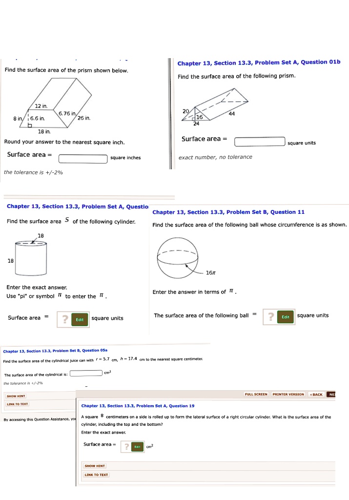 Find the surface area of the prism shown below.
12 in.
6.76 in.
26 in.
8 in.
6.6 in.
18 in.
Round your answer to the nearest square inch.
Surface area = [ ] square inches
the tolerance is +/-2%

Chapter 13, Section 13.3, Problem Set A, Question 01b
Find the surface area of the following prism.
20
16
24
44
Surface area = [ ] square units
exact number, no tolerance

Chapter 13, Section 13.3, Problem Set A, Questio
Find the surface area S of the following cylinder.
18
18
Enter the exact answer.
Use "pi" or symbol ? to enter the ?.
Surface area = [ ] square units

Chapter 13, Section 13.3, Problem Set B, Question 11
Find the surface area of the following ball whose circumference is as shown.
16?
Enter the answer in terms of ?.
The surface area of the following ball = [ ] square units

Chapter 13, Section 13.3, Problem Set B, Question 05a
Find the surface area of the cylindrical juice can with r = 5.7 cm, h = 17.4 cm to the nearest square centimeter.
The surface area of the cylindrical is: [ ] cm²
the tolerance is +/-2%

Chapter 13, Section 13.3, Problem Set A, Question 19
A square 8 centimeters on a side is rolled up to form the lateral surface of a right circular cylinder. What is the surface area of the cylinder, including the top and the bottom?
Enter the exact answer.
Surface area = [ ] cm²