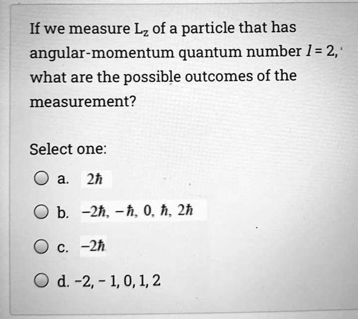 If we measure Lz of a particle that has angular-momentum quantum number l = 2, what are the possible outcomes of the measurement?
Select one:
a. 2?
b. -2?, -?, 0, ?, 2?
c. -2?
d. -2, -1, 0, 1, 2