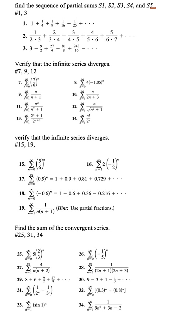 find the sequence of partial sums S1, S2, S3, S4, and S5 .
#1, 3
1. 1 + 1/4 + 1/9 + 1/16 + 1/25 + . . .
2. 1/(2 · 3) + 2/(3 · 4) + 3/(4 · 5) + 4/(5 · 6) + 5/(6 · 7) + . . .
3. 3 - 9/2 + 27/4 - 81/8 + 243/16 - . . .
Verify that the infinite series diverges.
#7, 9, 12
7. ?n=0^? (7/6)^n
8. ?n=0^? 4(-1.05)^n
9. ?n=1^? n/(n + 1)
10. ?n=1^? n/(2n + 3)
11. ?n=1^? n^2/(n^2 + 1)
12. ?n=1^? n/?(n^2 + 1)
13. ?n=1^? (2^n + 1)/2^n+1
14. ?n=1^? n!/2^n
verify that the infinite series diverges.
#15, 19,
15. ?n=0^? (5/6)^n
16. ?n=1^? 2(-1/2)^n
17. ?n=0^? (0.9)^n = 1 + 0.9 + 0.81 + 0.729 + . . .
18. ?n=0^? (-0.6)^n = 1 - 0.6 + 0.36 - 0.216 + . . .
19. ?n=1^? 1/(n(n + 1)) (Hint: Use partial fractions.)
Find the sum of the convergent series.
#25, 31, 34
25. ?n=0^? 5(2/3)^n
26. ?n=0^? (-1/5)^n
27. ?n=1^? 4/(n(n + 2))
28. ?n=1^? 1/((2n + 1)(2n + 3))
29. 8 + 6 + 9/2 + 27/8 + . . .
30. 9 - 3 + 1 - 1/3 + . . .
31. ?n=0^? (1/2^n - 1/3^n)
32. ?n=0^? [(0.3)^n + (0.8)^n]
33. ?n=1^? (sin 1)^n
34. ?n=1^? 1/(9n^2 + 3n - 2)