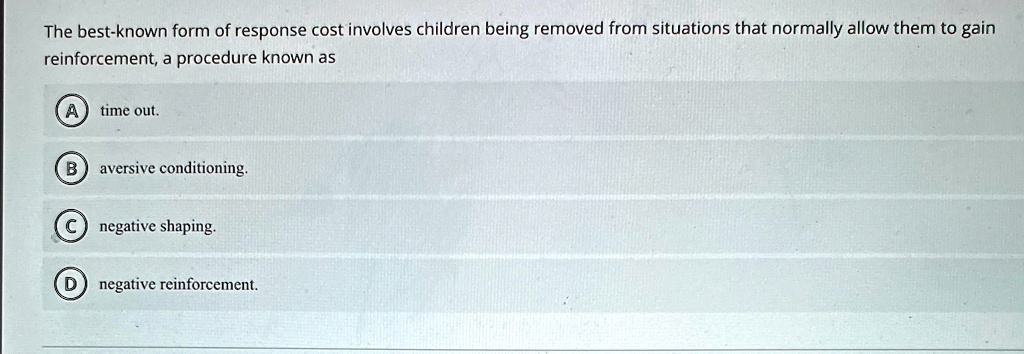 The best-known form of response cost involves children being removed from situations that normally allow them to gain
reinforcement, a procedure known as
A) time out.
B) aversive conditioning.
C negative shaping.
D) negative reinforcement.
