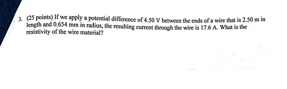 3. (25 points) If we apply a potential difference of 4.50 V between the ends of a wire that is 2.50 m in length and 0.654 mm in radius, the resulting current through the wire is 17.6 A. What is the resistivity of the wire material?