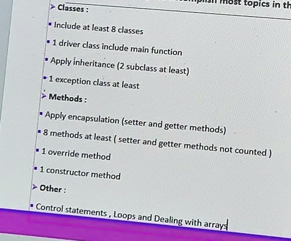most topics in th
? Classes :
? Include at least 8 classes
? 1 driver class include main function
? Apply inheritance (2 subclass at least)
? 1 exception class at least
? Methods :
? Apply encapsulation (setter and getter methods)
? 8 methods at least (setter and getter methods not counted)
? 1 override method
? 1 constructor method
? Other :
? Control statements, Loops and Dealing with arrays
