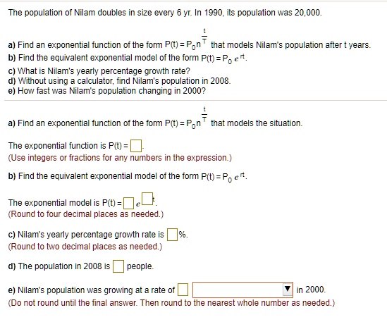 The population of Nilam doubles in size every 6 yr. In 1990, its population was 20,000.

a) Find an exponential function of the form P(t) = P0 n^(t/T) that models Nilam's population after t years.
b) Find the equivalent exponential model of the form P(t) = P0 e^(rt).
c) What is Nilam's yearly percentage growth rate?
d) Without using a calculator, find Nilam's population in 2008.
e) How fast was Nilam's population changing in 2000?

a) Find an exponential function of the form P(t) = P0 n^(t/T) that models the situation.

The exponential function is P(t) = [ ].
(Use integers or fractions for any numbers in the expression.)

b) Find the equivalent exponential model of the form P(t) = P0 e^(rt).

The exponential model is P(t) = [ ] e^([ ]t).
(Round to four decimal places as needed.)

c) Nilam's yearly percentage growth rate is [ ]%.
(Round to two decimal places as needed.)

d) The population in 2008 is [ ] people.

e) Nilam's population was growing at a rate of [ ] [ ] in 2000.
(Do not round until the final answer. Then round to the nearest whole number as needed.)