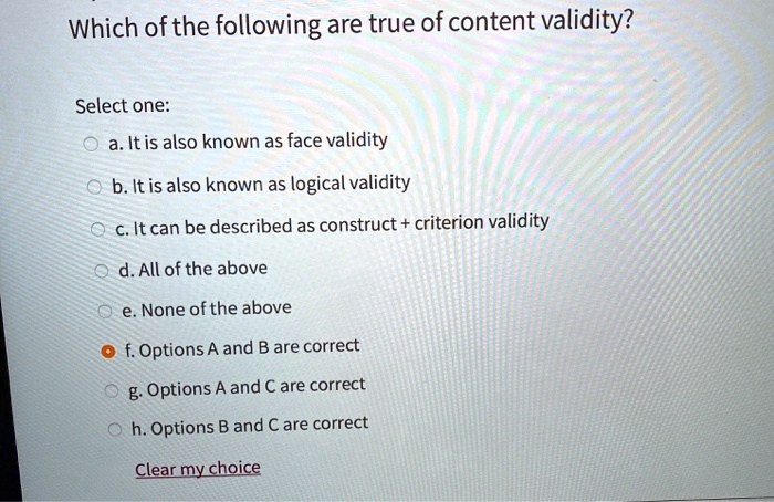 Which of the following are true of content validity?
Select one:
a. It is also known as face validity
b. It is also known as logical validity
c. It can be described as construct + criterion validity
d. All of the above
e. None of the above
f. Options A and B are correct
g. Options A and C are correct
h. Options B and C are correct
Clear my choice