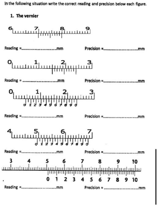 In the following situation write the correct reading and precision below each figure.

1. The vernier

6 7 8 9

Reading = ...................................mm
Precision = ..................................mm

0 1 2 3

Reading = ...................................mm
Precision = ..................................mm

0 1 2 3
0 1 2 3 4 5 6 7 8 9 0

Reading = ...................................mm
Precision = ..................................mm

4 5 6 7
0 1 2 3 4 5 6 7 8 9 0

Reading = ...................................mm
Precision = ..................................mm

3 4 5 6 7 8 9 10
0 1 2 3 4 5 6 7 8 9 10

Reading = ...................................mm
Precision = ..................................mm