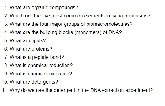 1. What are organic compounds?
2. Which are the five most common elements in living organisms?
3. What are the four major groups of biomacromolecules?
4. What are the building blocks (monomers) of DNA?
5. What are lipids?
6. What are proteins?
7. What is a peptide bond?
8. What is chemical reduction?
9. What is chemical oxidation?
10. What are detergents?
11. Why do we use the detergent in the DNA extraction experiment?
