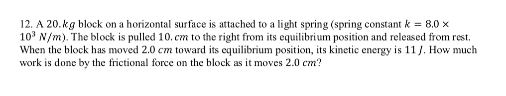 A 20.kg block on a horizontal surface is attached to a light spring (spring constant k = 8.0 × 10^3 N/m). The block is pulled 10. cm to the right from its equilibrium position and released from rest. When the block has moved 2.0 cm toward its equilibrium position, its kinetic energy is 11 J. How much work is done by the frictional force on the block as it moves 2.0 cm?