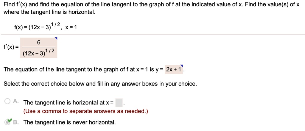 Find f'(x) and find the equation of the line tangent to the graph of f at the indicated value of x. Find the value(s) of x where the tangent line is horizontal.
f(x) = (12x - 3)^1/2, x = 1
f'(x) = 6 / (12x - 3)^1/2
The equation of the line tangent to the graph of f at x = 1 is y = 2x + 1 .
Select the correct choice below and fill in any answer boxes in your choice.
A. The tangent line is horizontal at x = .
(Use a comma to separate answers as needed.)
B. The tangent line is never horizontal.