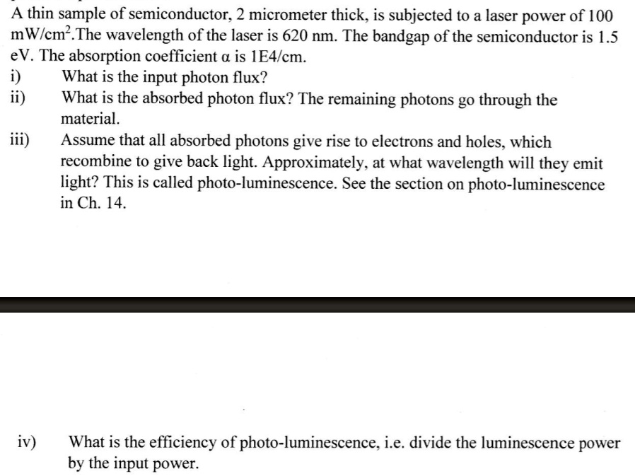 A thin sample of semiconductor, 2 micrometer thick, is subjected to a laser power of 100 mW/cm². The wavelength of the laser is 620 nm. The bandgap of the semiconductor is 1.5 eV. The absorption coefficient a is 1E4/cm.
i) What is the input photon flux?
ii) What is the absorbed photon flux? The remaining photons go through the material.
iii) Assume that all absorbed photons give rise to electrons and holes, which recombine to give back light. Approximately, at what wavelength will they emit light? This is called photo-luminescence. See the section on photo-luminescence in Ch. 14.
iv) What is the efficiency of photo-luminescence, i.e. divide the luminescence power by the input power.