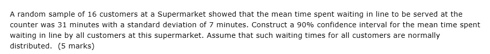 A random sample of 16 customers at a Supermarket showed that the mean time spent waiting in line to be served at the counter was 31 minutes with a standard deviation of 7 minutes. Construct a 90% confidence interval for the mean time spent waiting in line by all customers at this supermarket. Assume that such waiting times for all customers are normally distributed.