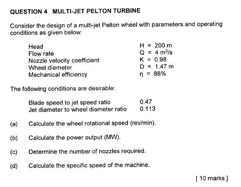 QUESTION 4 MULTI-JET PELTON TURBINE

Consider the design of a multi-jet Pelton wheel with parameters and operating
conditions as given below:

Head H = 200 m
Flow rate Q = 4 m3/s
Nozzle velocity coefficient K = 0.98
Wheel diameter D = 1.47 m
Mechanical efficiency ? = 88%

The following conditions are desirable:

Blade speed to jet speed ratio 0.47
Jet diameter to wheel diameter ratio 0.113

(a) Calculate the wheel rotational speed (rev/min).
(b) Calculate the power output (MW).
(c) Determine the number of nozzles required.
(d) Calculate the specific speed of the machine.