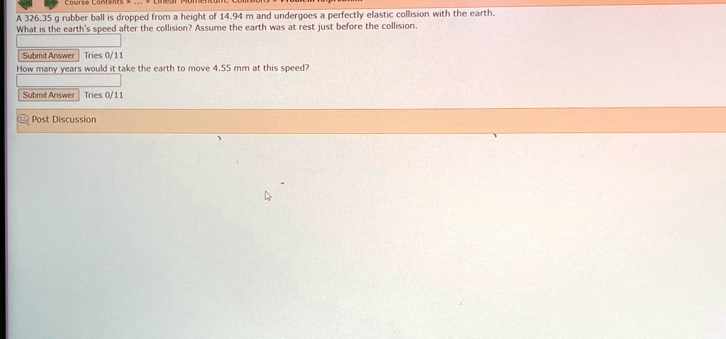A 326.35 g rubber ball is dropped from a height of 14.94 m and undergoes a perfectly elastic collision with the earth.
What is the earth's speed after the collision? Assume the earth was at rest just before the collision.
Submit Answer Tries 0/11
How many years would it take the earth to move 4.55 mm at this speed?
Submit Answer Tries 0/11
Post Discussion