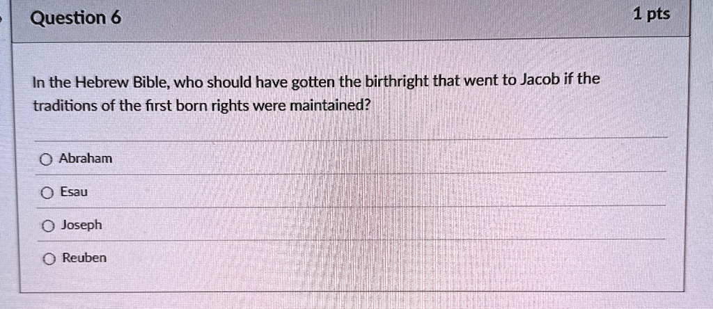 Question 6
In the Hebrew Bible, who should have gotten the birthright that went to Jacob if the
traditions of the first born rights were maintained?
Abraham
Esau
Joseph
Reuben
1 pts