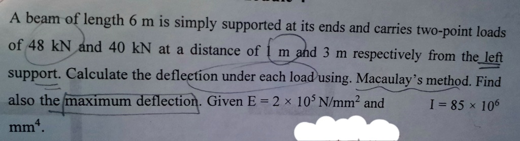 A beam of length 6 m is simply supported at its ends and carries two-point loads of 48 kN and 40 kN at a distance of 1 m and 3 m respectively from the left support. Calculate the deflection under each load using. Macaulay’s method. Find also the maximum deflection. Given E = 2   × 10? N/mm² and I = 85 × 10? mm?.