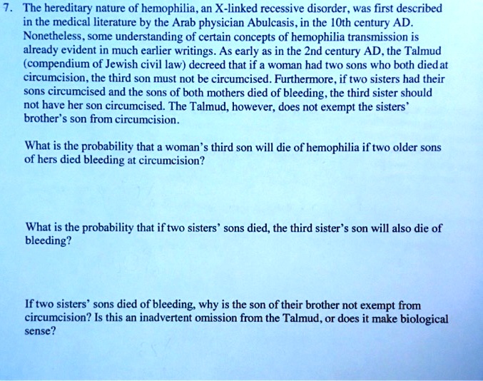 7. The hereditary nature of hemophilia, an X-linked recessive disorder, was first described
in the medical literature by the Arab physician Abulcasis, in the 10th century AD.
Nonetheless, some understanding of certain concepts of hemophilia transmission is
already evident in much earlier writings. As early as in the 2nd century AD, the Talmud
(compendium of Jewish civil law) decreed that if a woman had two sons who both died at
circumcision, the third son must not be circumcised. Furthermore, if two sisters had their
sons circumcised and the sons of both mothers died of bleeding, the third sister should
not have her son circumcised. The Talmud, however, does not exempt the sisters'
brother's son from circumcision.

What is the probability that a woman's third son will die of hemophilia if two older sons
of hers died bleeding at circumcision?

What is the probability that if two sisters' sons died, the third sister's son will also die of
bleeding?

If two sisters' sons died of bleeding, why is the son of their brother not exempt from
circumcision? Is this an inadvertent omission from the Talmud, or does it make biological
sense?