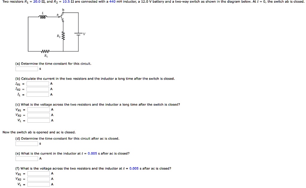 Two resistors R1 = 20.0 Omega, and R2 = 10.5 Omega are connected with a 440 mH inductor, a 12.0 V battery and a two-way switch as shown in the diagram below. At t = 0, the switch ab is closed.

(a) Determine the time constant for this circuit.

(b) Calculate the current in the two resistors and the inductor a long time after the switch is closed.
IR1 = 	ext     A
IR2 = 	ext     A
IL = 	ext     A

(c) What is the voltage across the two resistors and the inductor a long time after the switch is closed?
VR1 = 	ext     A
VR2 = 	ext     A
VL = 	ext     A

Now the switch ab is opened and ac is closed.
(d) Determine the time constant for this circuit after ac is closed.

(e) What is the current in the inductor at t = 0.005 	ext s after ac is closed?

(f) What is the voltage across the two resistors and the inductor at t = 0.005 	ext s after ac is closed?
VR1 = 	ext     A
VR2 = 	ext     A
VL = 	ext     A