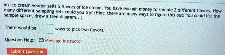 An ice cream vendor sells 5 flavors of ice cream. You have enough money to sample 2 different flavors. How many different sampling sets could you try? (Hint: there are many ways to figure this out! You could list the sample space, draw a tree diagram...)
There would be ways to pick two flavors.
Question Help: Message instructor
Submit Question