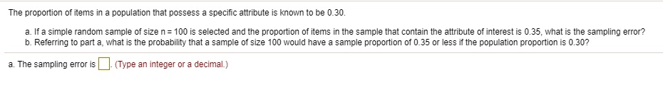 The proportion of items in a population that possess a specific attribute is known to be 0.30.

a. If a simple random sample of size n = 100 is selected and the proportion of items in the sample that contain the attribute of interest is 0.35, what is the sampling error?
b. Referring to part a, what is the probability that a sample of size 100 would have a sample proportion of 0.35 or less if the population proportion is 0.30?

a. The sampling error is . (Type an integer or a decimal.)
