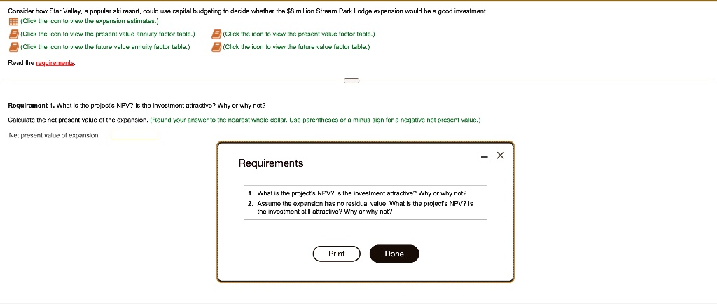 Consider how Star Valley, a popular ski resort, could use capital budgeting to decide whether the 8 million Stream Park Lodge expansion would be a good investment.
Read the requirements.
Requirement 1. What is the project's NPV? Is the investment attractive? Why or why not?
Calculate the net present value of the expansion. (Round your answer to the nearest whole dollar. Use parentheses or a minus sign for a negative net present value.)
Net present value of expansion
Requirements
1. What is the project's NPV? Is the investment attractive? Why or why not?
2. Assume the expansion has no residual value. What is the project's NPV? Is the investment still attractive? Why or why not?