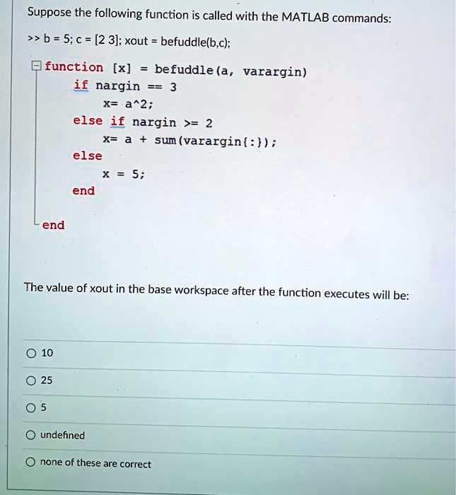 Suppose the following function is called with the MATLAB commands:

>> b = 5; c = [2 3]; xout = befuddle(b,c);

function [x] = befuddle(a, varargin)
    if nargin == 3
        x= a^2;
    else if nargin >= 2
        x= a + sum(varargin:);
    else
        x = 5;
    end
end

The value of xout in the base workspace after the function executes will be:

10
25
5
undefined
none of these are correct