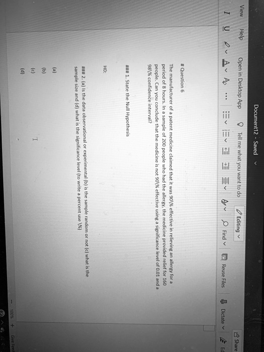 # Question 6
The manufacturer of a patent medicine claimed that it was 90% effective in relieving an allergy for a
period of 8 hours. In a sample of 200 people who had the allergy, the medicine provided relief for 160
people. Can you conclude that the medicine is not 90% effective using a significance level of 0.01 and a
98% confidence interval?
### 1. State the Null Hypothesis
HO:
### 2. (a) Is the data observational or experimental (b) is the sample random or not (c) what is the
sample size and (d) what is the significance level (to write a percent use %)
(a)
(b)
(c)
I
(d)