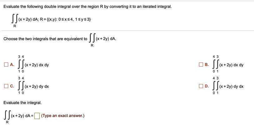 Evaluate the following double integral over the region R by converting it to an iterated integral.
?R (x+2y) dA; R = (x,y): 0 ? x ? 4, 1 ? y ? 3
Choose the two integrals that are equivalent to ?R (x+2y) dA.
A. ?1^3 ?0^4 (x+2y) dx dy
B. ?0^4 ?1^3 (x+2y) dx dy
C. ?1^3 ?0^4 (x+2y) dy dx
D. ?0^4 ?1^3 (x+2y) dy dx
Evaluate the integral.
?R (x+2y) dA = [ ] (Type an exact answer.)