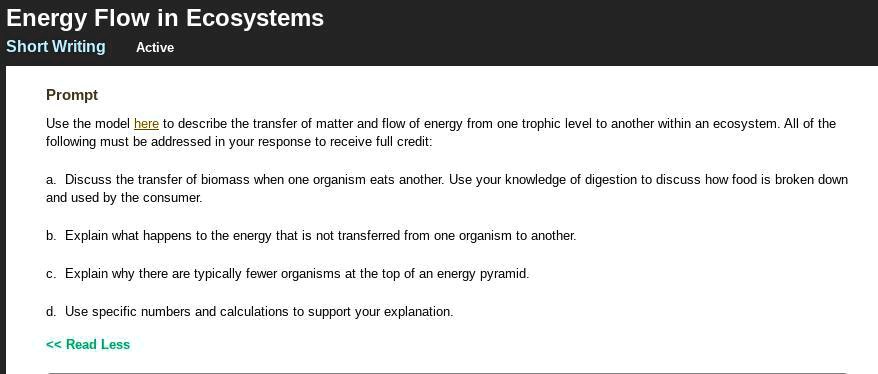 Energy Flow in Ecosystems
Short Writing
Prompt
Use the model here to describe the transfer of matter and flow of energy from one trophic level to another within an ecosystem. All of the following must be addressed in your response to receive full credit:
a. Discuss the transfer of biomass when one organism eats another. Use your knowledge of digestion to discuss how food is broken down and used by the consumer.
b. Explain what happens to the energy that is not transferred from one organism to another.
c. Explain why there are typically fewer organisms at the top of an energy pyramid.
d. Use specific numbers and calculations to support your explanation.