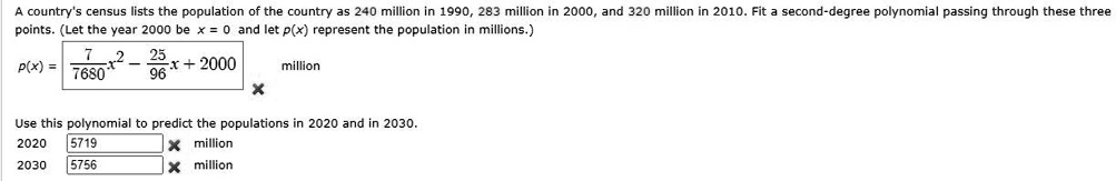 A country's census lists the population of the country as 240 million in 1990, 283 million in 2000, and 320 million in 2010. Fit a second-degree polynomial passing through these three points. (Let the year 2000 be x = 0 and let p(x) represent the population in millions.)
p(x) = 7/7680 x^2 - 25/96 x + 2000 million
Use this polynomial to predict the populations in 2020 and in 2030.
2020 5719 million
2030 5756 million