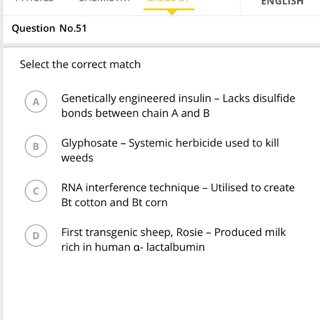 Question No.51
Select the correct match
A
Genetically engineered insulin – Lacks disulfide bonds between chain A and B
B
Glyphosate – Systemic herbicide used to kill weeds
C
RNA interference technique – Utilised to create Bt cotton and Bt corn
D
First transgenic sheep, Rosie – Produced milk rich in human ?- lactalbumin