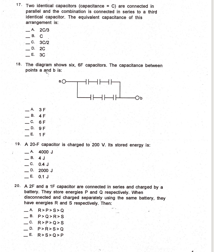 17. Two identical capacitors (capacitance = C) are connected in
parallel and the combination is connected in series to a third
identical capacitor. The equivalent capacitance of this
arrangement is:
A. 2C/3
B. C
C. 3C/2
D. 2C
E. 3C
18. The diagram shows six, 6F capacitors. The capacitance between
points a and b is:
A. 3 F
B. 4 F
C. 6 F
D. 9 F
E. 1 F
19. A 20-F capacitor is charged to 200 V. Its stored energy is:
A. 4000 J
B. 4 J
C. 0.4 J
D. 2000 J
E. 0.1 J
20. A 2F and a 1F capacitor are connected in series and charged by a
battery. They store energies P and Q respectively. When
disconnected and charged separately using the same battery, they
have energies R and S respectively. Then:
A. R > P > S > Q
B. P > Q > R > S
C. R > P > Q > S
D. P > R > S > Q
E. R > S > Q > P