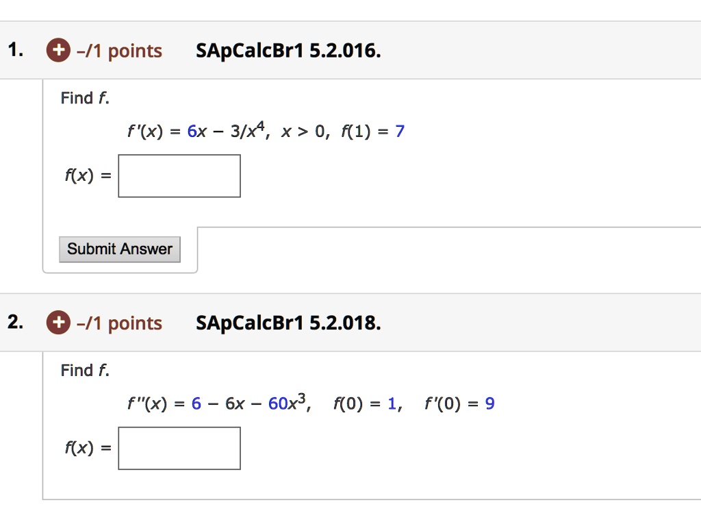 1. SApCalcBr1 5.2.016.
Find f.
f'(x) = 6x - 3/x^4, x > 0, f(1) = 7
f(x) =
2. SApCalcBr1 5.2.018.
Find f.
f”(x) = 6 - 6x - 60x^3, f(0) = 1, f'(0) = 9
f(x) =