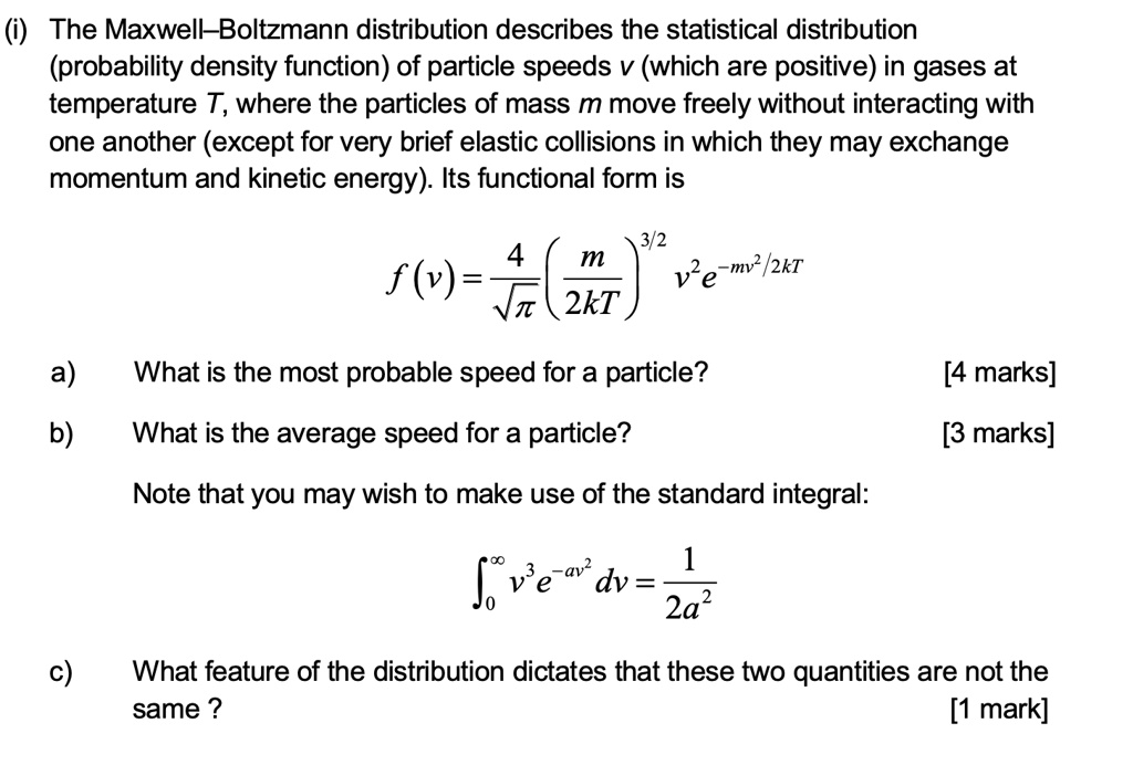 (i) The Maxwell–Boltzmann distribution describes the statistical distribution (probability density function) of particle speeds v (which are positive) in gases at temperature T, where the particles of mass m move freely without interacting with one another (except for very brief elastic collisions in which they may exchange momentum and kinetic energy). Its functional form is

f(v) = (4 / ??) * (m / 2kT)^(3/2) * v^2 * e^(-mv^2 / 2kT)

a) What is the most probable speed for a particle? [4 marks]
b) What is the average speed for a particle? [3 marks]

Note that you may wish to make use of the standard integral:

?[0 to ?] v^3 * e^(-av^2) dv = 1 / 2a^2

c) What feature of the distribution dictates that these two quantities are not the same? [1 mark]