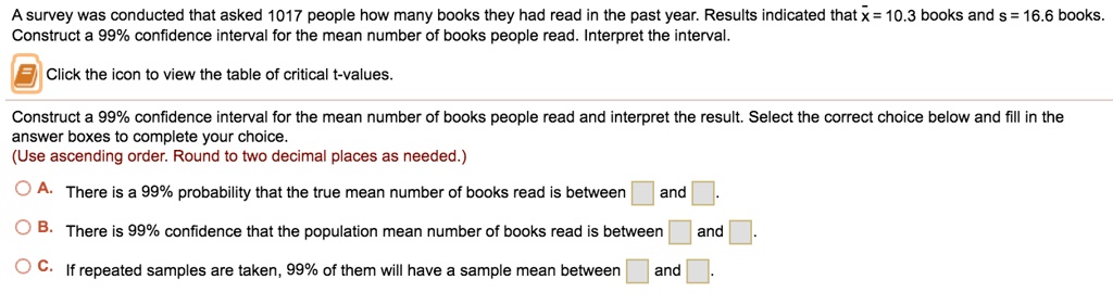 A survey was conducted that asked 1017 people how many books they had read in the past year. Results indicated that x? = 10.3 books and s = 16.6 books. Construct a 99% confidence interval for the mean number of books people read. Interpret the interval.
Click the icon to view the table of critical t-values.
Construct a 99% confidence interval for the mean number of books people read and interpret the result. Select the correct choice below and fill in the answer boxes to complete your choice.
(Use ascending order. Round to two decimal places as needed.)
A. There is a 99% probability that the true mean number of books read is between and.
B. There is 99% confidence that the population mean number of books read is between and.
C. If repeated samples are taken, 99% of them will have a sample mean between and.