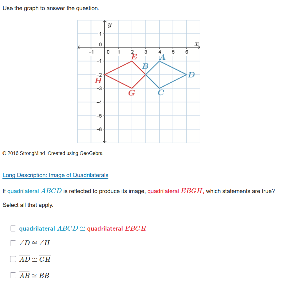 Use the graph to answer the question.

Long Description: Image of Quadrilaterals

If quadrilateral ABCD is reflected to produce its image, quadrilateral EBGH, which statements are true?
Select all that apply.
quadrilateral ABCD ? quadrilateral EBGH
?D ? ?H
AD ? GH
AB ? EB
