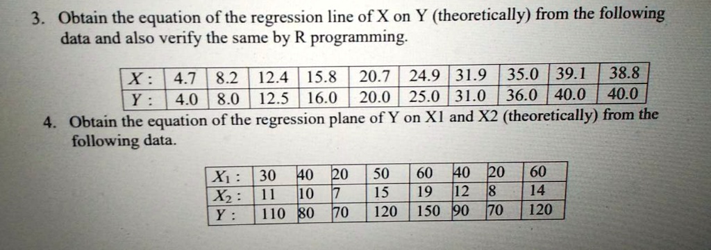 3. Obtain the equation of the regression line of X on Y (theoretically) from the following data and also verify the same by R programming.
X: 4.7 8.2 12.4 15.8 20.7 24.9 31.9 35.0 39.1 38.8
Y: 4.0 8.0 12.5 16.0 20.0 25.0 31.0 36.0 40.0 40.0
4. Obtain the equation of the regression plane of Y on X1 and X2 (theoretically) from the following data.
X1: 30 40 20 50 60 40 20 60
X2: 11 10 7 15 19 12 8 14
Y: 110 80 70 120 150 90 70 120