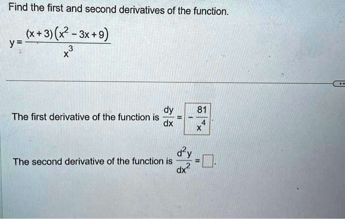 Find the first and second derivatives of the function.

y = ((x+3)(x^2 - 3x + 9))/(x^3)

The first derivative of the function is (dy)/(dx) = -(81)/(4x).
The second derivative of the function is (d^2y)/(dx^2) = □.