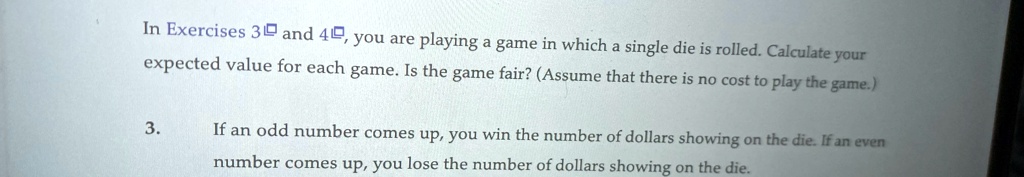 In Exercises 3 and 4, you are playing a game in which a single die is rolled. Calculate your expected value for each game. Is the game fair? (Assume that there is no cost to play the game.)
3. If an odd number comes up, you win the number of dollars showing on the die. If an even number comes up, you lose the number of dollars showing on the die.