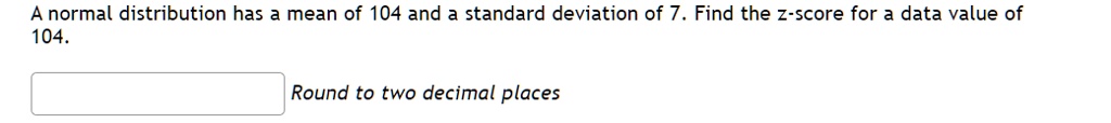 A normal distribution has a mean of 104 and a standard deviation of 7. Find the z-score for a data value of 104.
Round to two decimal places