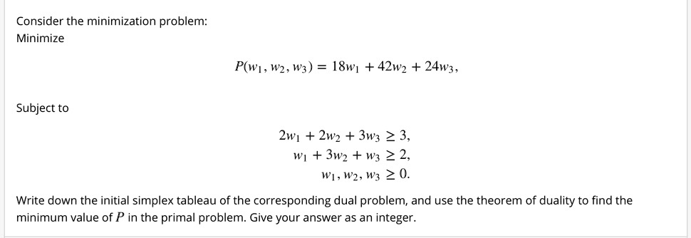 Consider the minimization problem:
Minimize
P(w1, w2, w3) = 18w1 + 42w2 + 24w3,
Subject to
2w1 + 2w2 + 3w3 ? 3,
w1 + 3w2 + w3 ? 2,
w1, w2, w3 ? 0.
Write down the initial simplex tableau of the corresponding dual problem, and use the theorem of duality to find the
minimum value of P in the primal problem. Give your answer as an integer.