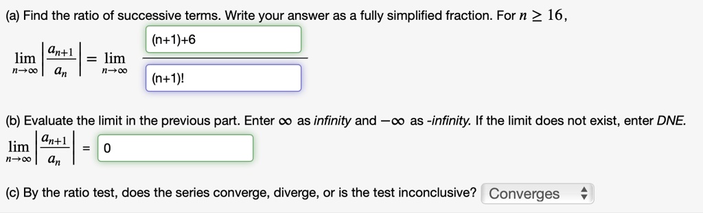 (a) Find the ratio of successive terms. Write your answer as a fully simplified fraction. For n ? 16,
lim n?? |an+1 ? an| = lim n?? [(n+1)+6] ? [(n+1)!]
(b) Evaluate the limit in the previous part. Enter ? as infinity and -? as -infinity. If the limit does not exist, enter DNE.
lim n?? |an+1 ? an| = 0
(c) By the ratio test, does the series converge, diverge, or is the test inconclusive? Converges