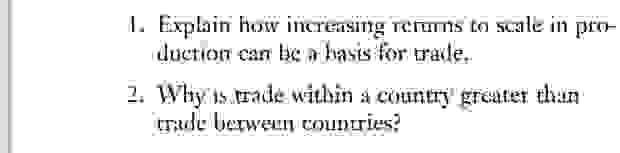 1. Explain how increasing returns to scale in production can be a basis for trade.
2. Why is trade within a country greater than trade between countries?