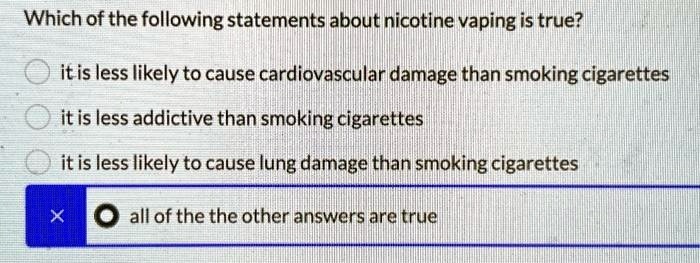 Which of the following statements about nicotine vaping is true?
it is less likely to cause cardiovascular damage than smoking cigarettes
it is less addictive than smoking cigarettes
it is less likely to cause lung damage than smoking cigarettes
all of the the other answers are true